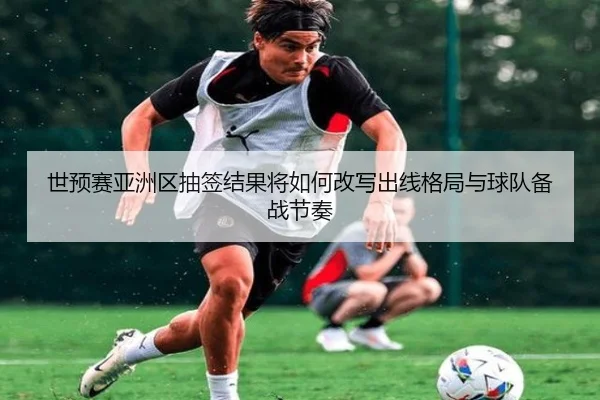 世预赛亚洲区抽签结果将如何改写出线格局与球队备战节奏
